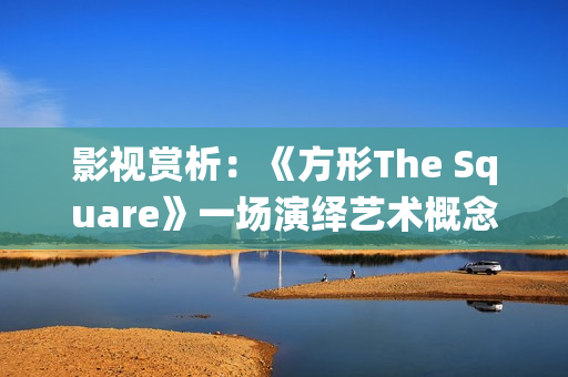 影视赏析：《方形The Square》一场演绎艺术概念的行为主义表演(电影影视鉴赏)
