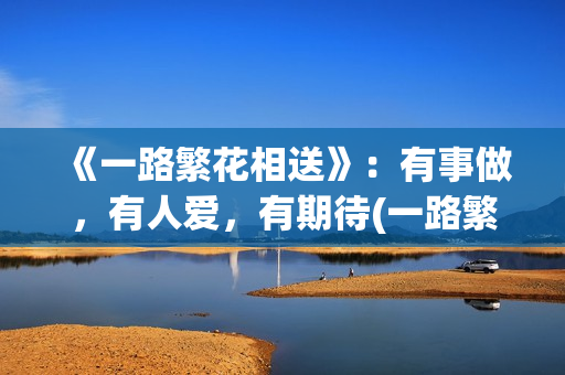 《一路繁花相送》:有事做,有人爱,有期待(一路繁花相送演员表) 《一路繁花相送》:有事做,有人爱,有期待(一路繁花相送演员表)