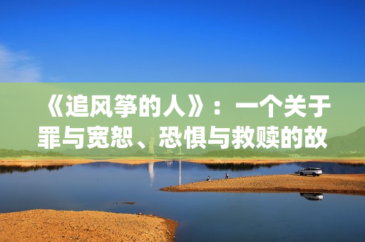 《追风筝的人》：一个关于罪与宽恕、恐惧与救赎的故事(《追风筝的人》免费观看)