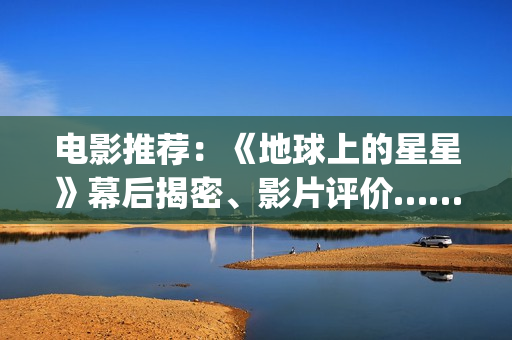 电影推荐:《地球上的星星》幕后揭密、影片评价……(地是哪部电影男主) 电影推荐:《地球上的星星》幕后揭密、影片评价……(地是哪部电影男主)