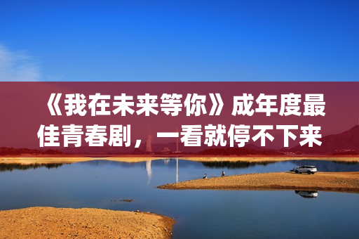 《我在未来等你》成年度最佳青春剧，一看就停不下来，全因这三点(我在未来等你小说)