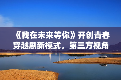 《我在未来等你》开创青春穿越剧新模式，第三方视角审视过往人生(我在未来等你演员表)