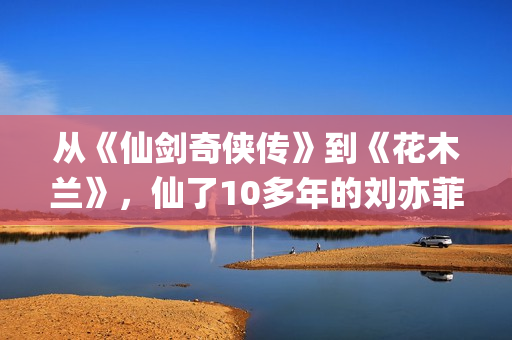 从《仙剑奇侠传》到《花木兰》，仙了10多年的刘亦菲一直在认真演戏(仙剑奇侠传感受)