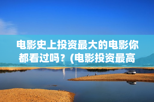 电影史上投资最大的电影你都看过吗？(电影投资最高的是哪部)