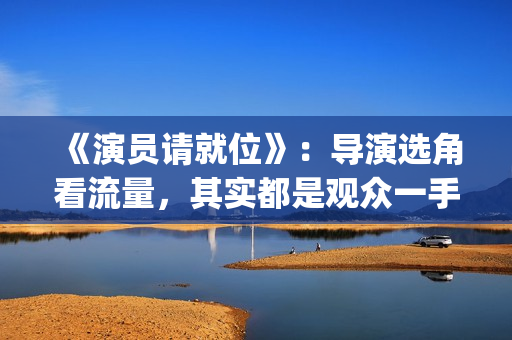 《演员请就位》:导演选角看流量,其实都是观众一手惯出来的(演员请就位3免费完整版) 《演员请就位》:导演选角看流量,其实都是观众一手惯出来的(演员请就位3免费完整版)