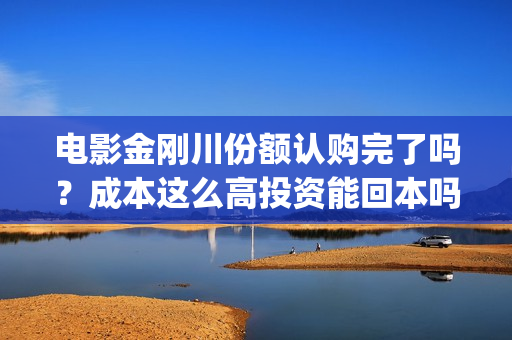 电影金刚川份额认购完了吗？成本这么高投资能回本吗(金刚川分账票房多少)