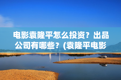 电影袁隆平怎么投资？出品公司有哪些？(袁隆平电影讲述)