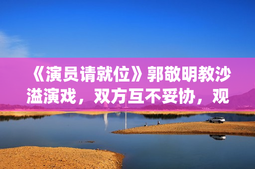 《演员请就位》郭敬明教沙溢演戏，双方互不妥协，观众真相了(演员请就位 第三季)