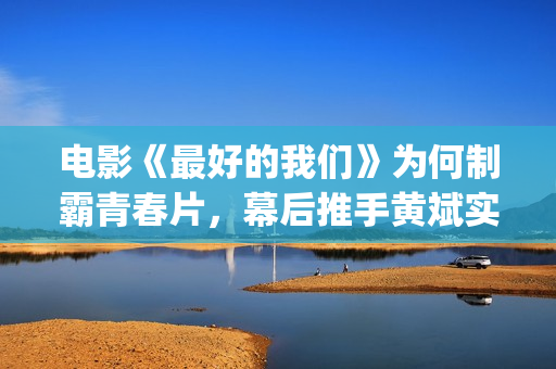 电影《最好的我们》为何制霸青春片，幕后推手黄斌实力惊人！(电影最好的我们演员表)