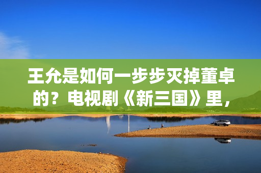 王允是如何一步步灭掉董卓的？电视剧《新三国》里，分了这5步(王允在哪)