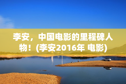 李安，中国电影的里程碑人物！(李安2016年 电影)