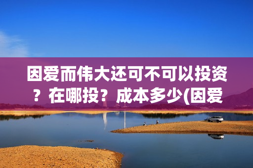 因爱而伟大还可不可以投资？在哪投？成本多少(因爱而伟大还可以说什么)