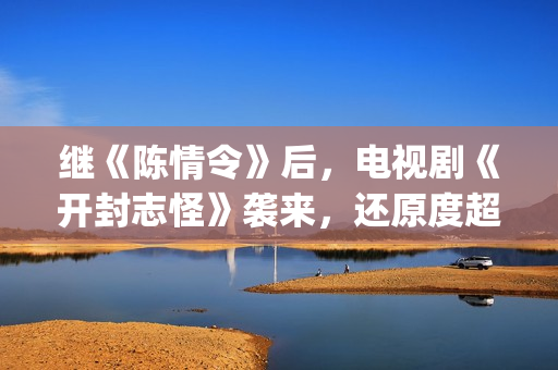 继《陈情令》后，电视剧《开封志怪》袭来，还原度超级逼真！(看完了陈情令还有什么好看的)