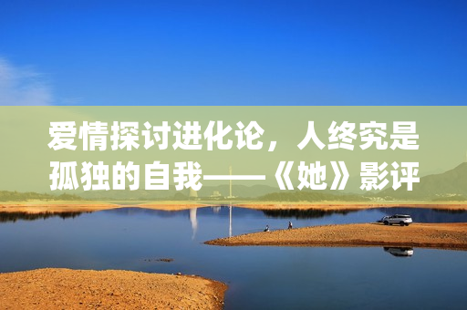 爱情探讨进化论，人终究是孤独的自我——《她》影评(爱情进化论论)