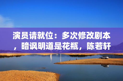 演员请就位：多次修改剧本，暗讽明道是花瓶，陈若轩真乃戏精本精(演员请就位50位演员)