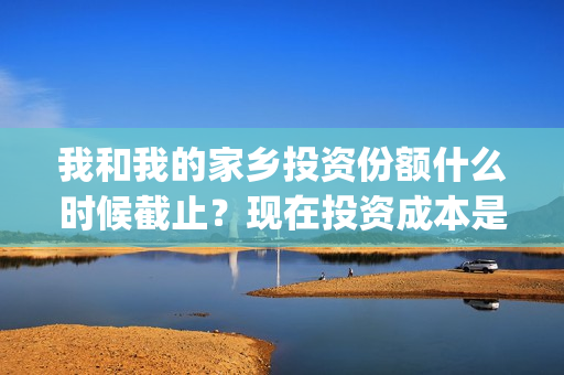 我和我的家乡投资份额什么时候截止？现在投资成本是多少(我和我的家乡投票)