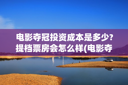 电影夺冠投资成本是多少?提档票房会怎么样(电影夺冠投资方)