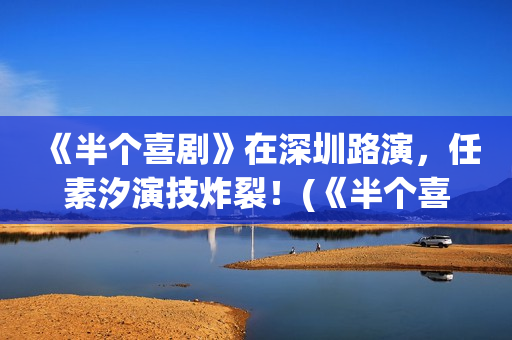 《半个喜剧》在深圳路演，任素汐演技炸裂！(《半个喜剧》在线观看)