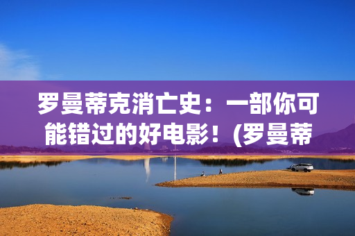 罗曼蒂克消亡史：一部你可能错过的好电影！(罗曼蒂克消亡史在线观看)