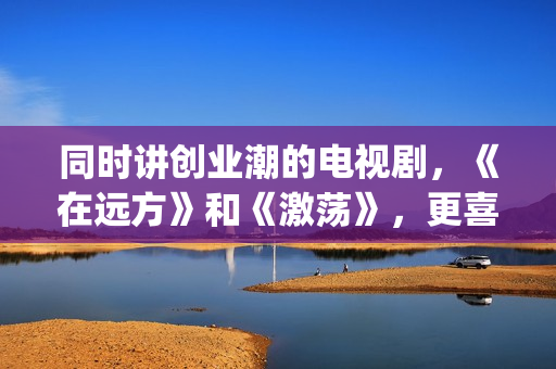 同时讲创业潮的电视剧，《在远方》和《激荡》，更喜欢哪一部？(创业潮能显著促进经济发展,体现在哪些方面)