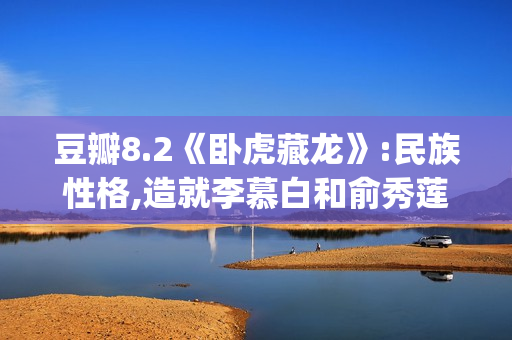 豆瓣8.2《卧虎藏龙》:民族性格,造就李慕白和俞秀莲的爱情悲剧(卧虎藏龙影评及剧情介绍)