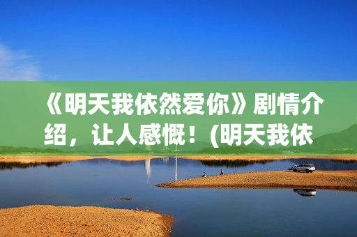 《明天我依然爱你》剧情介绍，让人感慨！(明天我依然爱你泰国电视剧国语版)