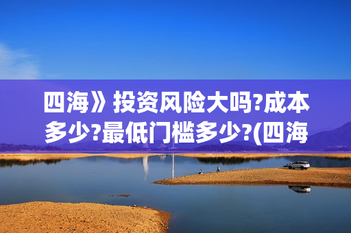 四海》投资风险大吗?成本多少?最低门槛多少?(四海投资集团)