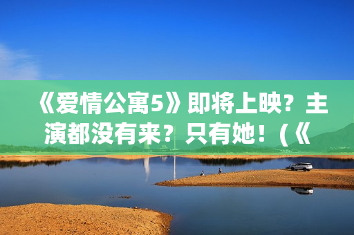 《爱情公寓5》即将上映？主演都没有来？只有她！(《爱情公寓5》免费观看)
