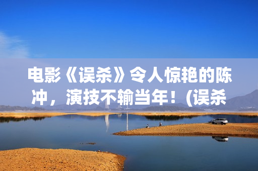 电影《误杀》令人惊艳的陈冲，演技不输当年！(误杀电影简介视频)