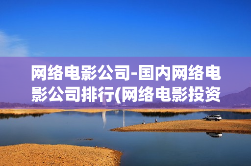 网络电影公司-国内网络电影公司排行(网络电影投资公司)