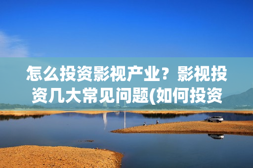 怎么投资影视产业？影视投资几大常见问题(如何投资影视公司)