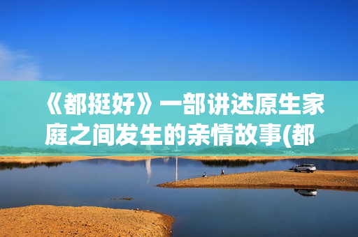《都挺好》一部讲述原生家庭之间发生的亲情故事(都挺好这部剧主要说明了什么)