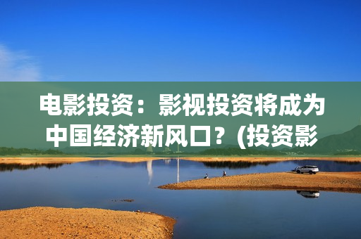 电影投资：影视投资将成为中国经济新风口？(投资影视项目可靠吗)