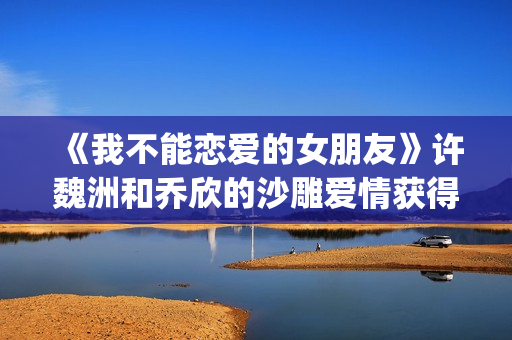 《我不能恋爱的女朋友》许魏洲和乔欣的沙雕爱情获得一致好评！(我不能恋爱的女朋友)