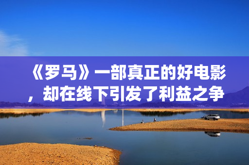 《罗马》一部真正的好电影，却在线下引发了利益之争，挺令人唏嘘(《罗马》一部真实故事)