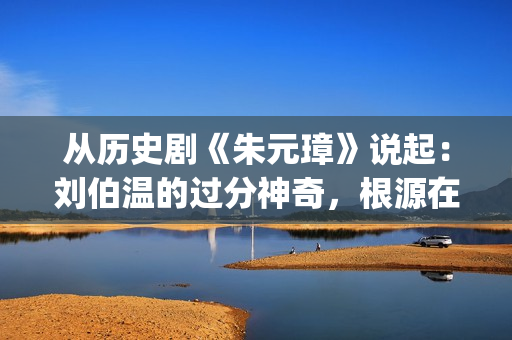 从历史剧《朱元璋》说起：刘伯温的过分神奇，根源在哪里？(小说朱元)