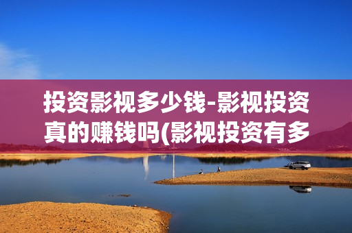 投资影视多少钱-影视投资真的赚钱吗(影视投资有多少收益)
