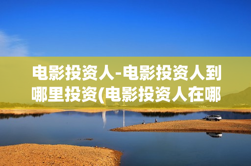 电影投资人-电影投资人到哪里投资(电影投资人在哪里找)