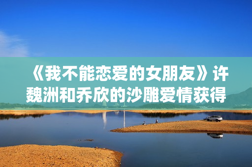 《我不能恋爱的女朋友》许魏洲和乔欣的沙雕爱情获得一致好评！(我不能恋爱的免费观看)