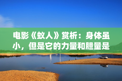电影《蚁人》赏析：身体虽小，但是它的力量和胆量是无限的！(蚁人电影演员表)