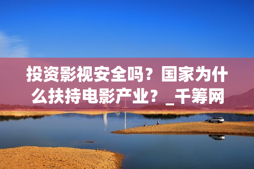 投资影视安全吗？国家为什么扶持电影产业？_千筹网电影投资(投资影视项目可靠吗)