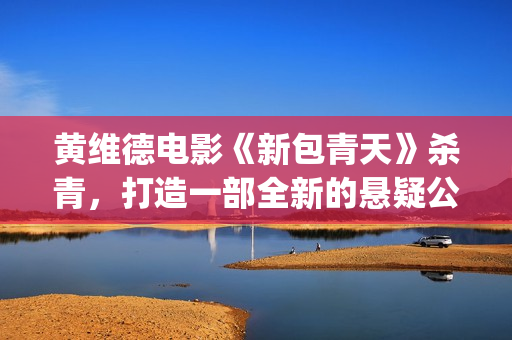 黄维德电影《新包青天》杀青，打造一部全新的悬疑公案经典。(黄维德新剧)