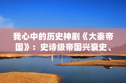 我心中的历史神剧《大秦帝国》：史诗级帝国兴衰史、全演技派阵容(我心中的历史观)