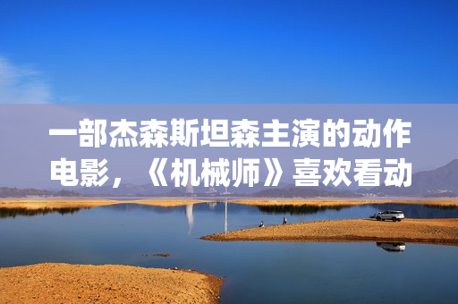 一部杰森斯坦森主演的动作电影，《机械师》喜欢看动作片的朋友要看完哦。(2019年杰森斯坦森电影全集)