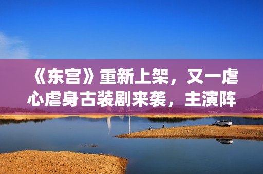 《东宫》重新上架，又一虐心虐身古装剧来袭，主演阵容过于强大了(东宫重新上架有什么变化)