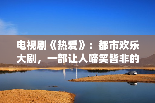 电视剧《热爱》：都市欢乐大剧，一部让人啼笑皆非的喜剧片(电视剧《热爱》免费观看全集苏有朋版)
