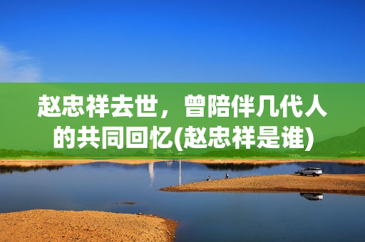 赵忠祥去世，曾陪伴几代人的共同回忆(赵忠祥是谁)