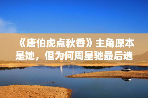《唐伯虎点秋香》主角原本是她，但为何周星驰最后选巩俐做女一号(唐伯虎点秋香周星驰版)