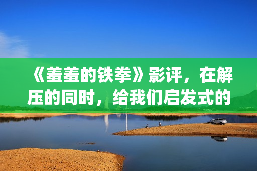 《羞羞的铁拳》影评，在解压的同时，给我们启发式的教导(羞羞的铁拳高清电影在线观看)