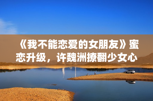 《我不能恋爱的女朋友》蜜恋升级，许魏洲撩翻少女心 惹人羡慕！(《我不能恋爱的理由》电视剧)